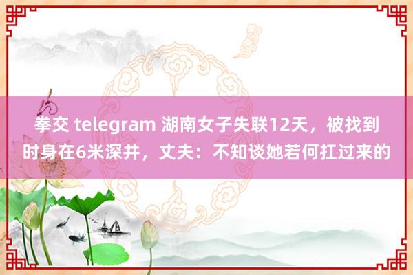 拳交 telegram 湖南女子失联12天，被找到时身在6米深井，丈夫：不知谈她若何扛过来的