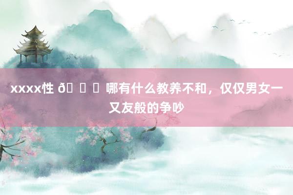 xxxx性 👀哪有什么教养不和，仅仅男女一又友般的争吵