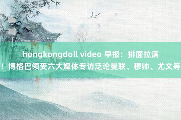 hongkongdoll video 早报：排面拉满！博格巴领受六大媒体专访泛论曼联、穆帅、尤文等