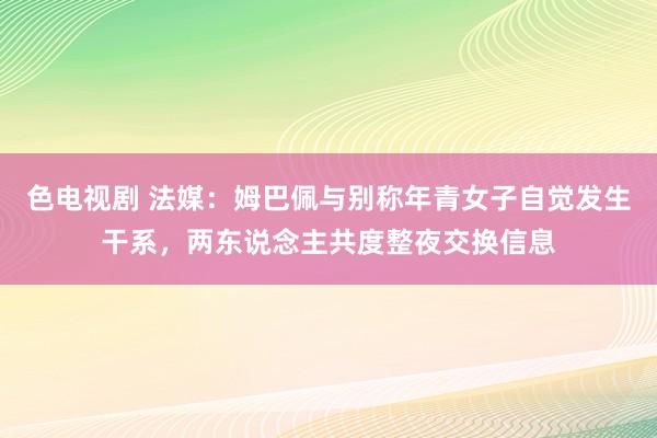 色电视剧 法媒：姆巴佩与别称年青女子自觉发生干系，两东说念主共度整夜交换信息