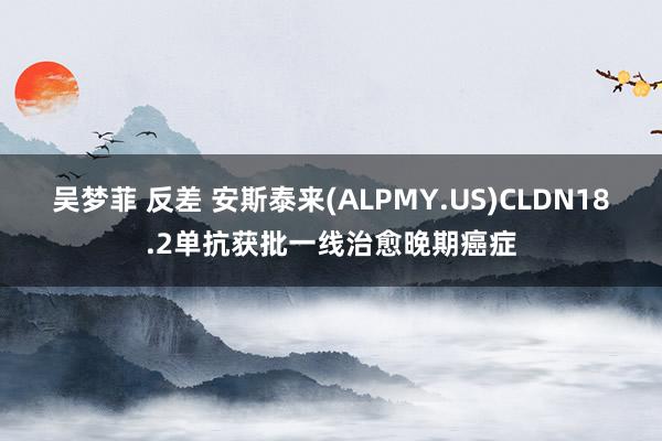 吴梦菲 反差 安斯泰来(ALPMY.US)CLDN18.2单抗获批一线治愈晚期癌症