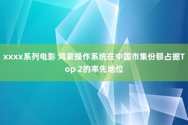 xxxx系列电影 鸿蒙操作系统在中国市集份额占据Top 2的率先地位