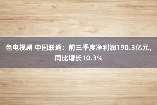 色电视剧 中国联通：前三季度净利润190.3亿元，同比增长10.3%