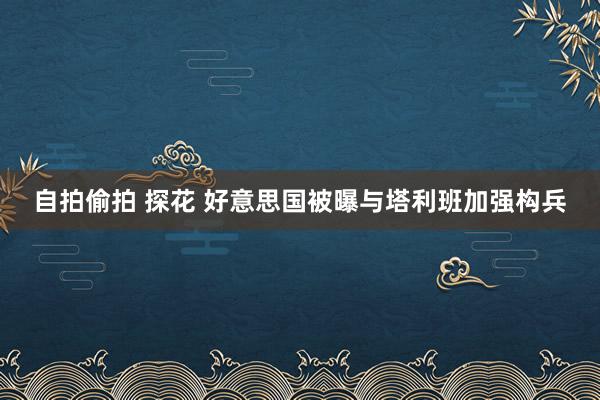 自拍偷拍 探花 好意思国被曝与塔利班加强构兵