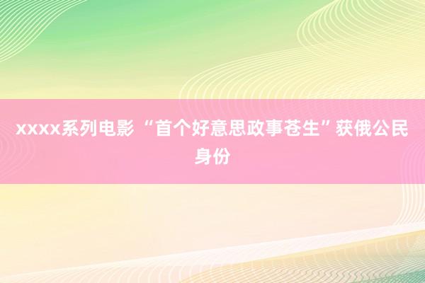 xxxx系列电影 “首个好意思政事苍生”获俄公民身份