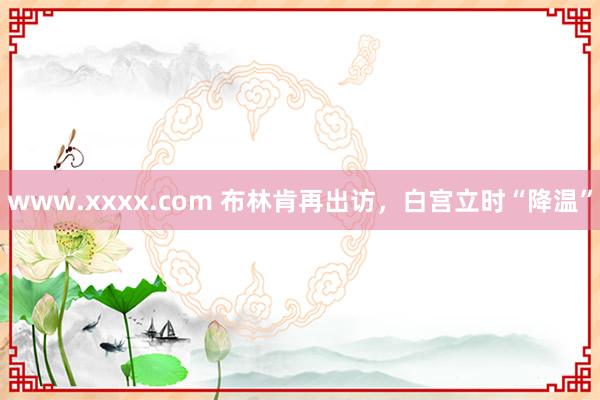 www.xxxx.com 布林肯再出访，白宫立时“降温”