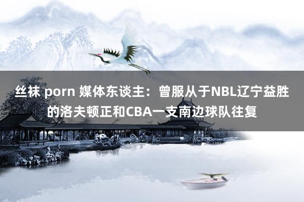 丝袜 porn 媒体东谈主：曾服从于NBL辽宁益胜的洛夫顿正和CBA一支南边球队往复