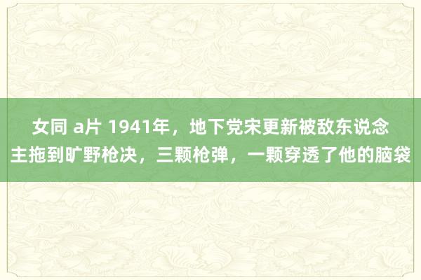 女同 a片 1941年，地下党宋更新被敌东说念主拖到旷野枪决，三颗枪弹，一颗穿透了他的脑袋