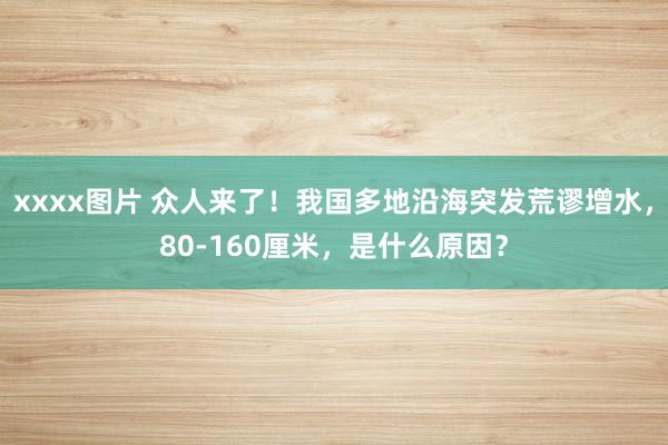 xxxx图片 众人来了！我国多地沿海突发荒谬增水，80-160厘米，是什么原因？