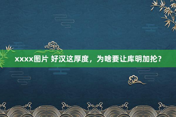 xxxx图片 好汉这厚度，为啥要让库明加抡？