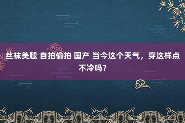 丝袜美腿 自拍偷拍 国产 当今这个天气，穿这样点不冷吗？