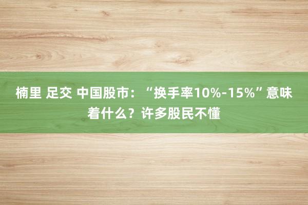 楠里 足交 中国股市：“换手率10%-15%”意味着什么？许多股民不懂