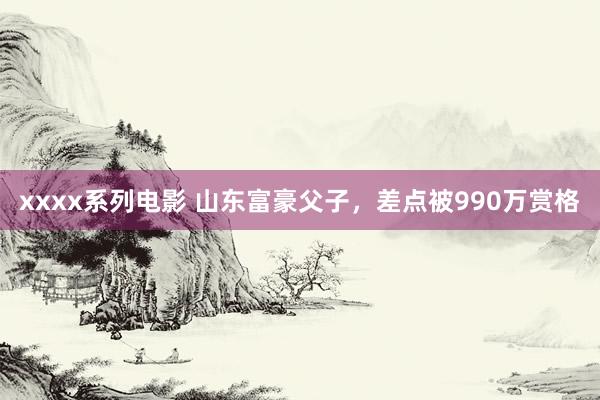 xxxx系列电影 山东富豪父子，差点被990万赏格