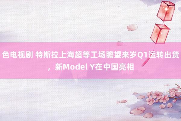 色电视剧 特斯拉上海超等工场瞻望来岁Q1运转出货，新Model Y在中国亮相