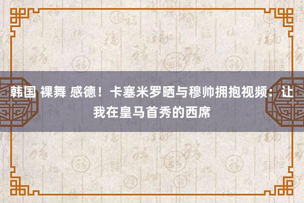 韩国 裸舞 感德！卡塞米罗晒与穆帅拥抱视频：让我在皇马首秀的西席