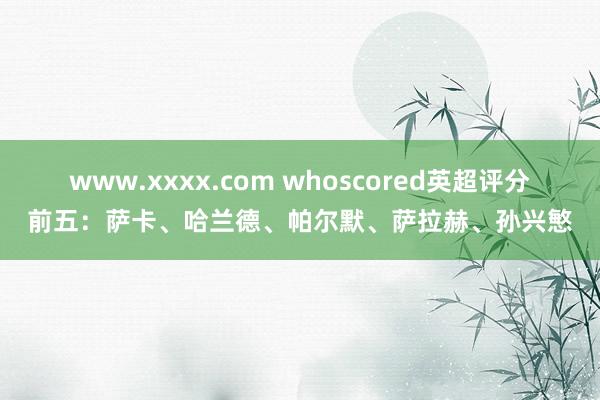 www.xxxx.com whoscored英超评分前五：萨卡、哈兰德、帕尔默、萨拉赫、孙兴慜