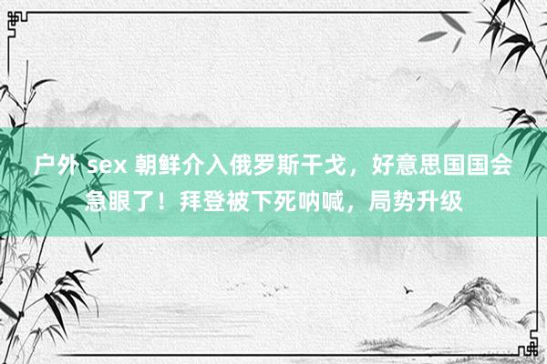 户外 sex 朝鲜介入俄罗斯干戈，好意思国国会急眼了！拜登被下死呐喊，局势升级