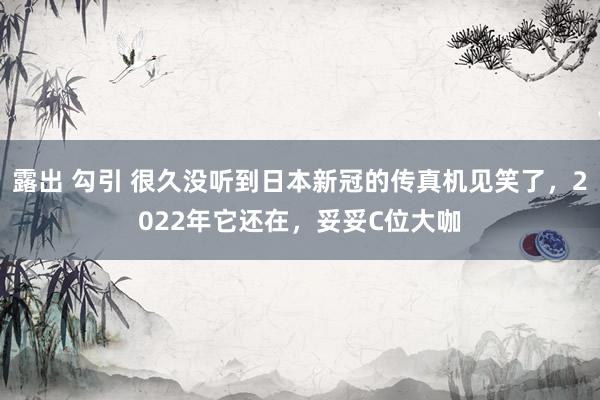 露出 勾引 很久没听到日本新冠的传真机见笑了，2022年它还在，妥妥C位大咖