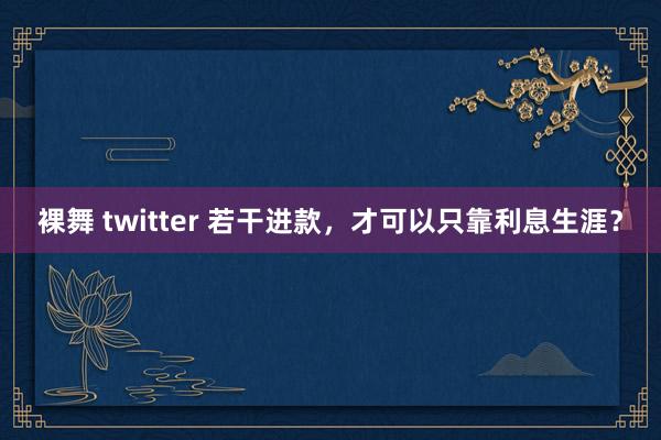 裸舞 twitter 若干进款，才可以只靠利息生涯？