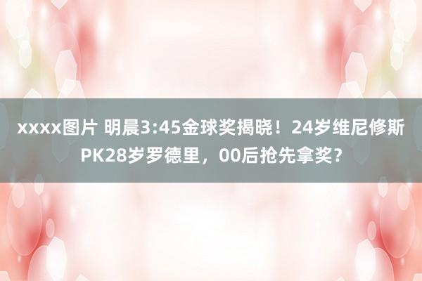 xxxx图片 明晨3:45金球奖揭晓！24岁维尼修斯PK28岁罗德里，00后抢先拿奖？