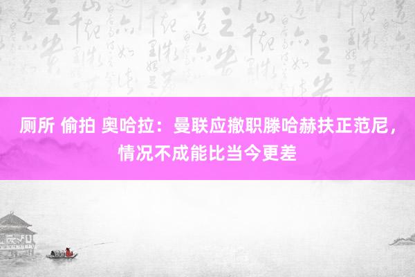 厕所 偷拍 奥哈拉：曼联应撤职滕哈赫扶正范尼，情况不成能比当今更差