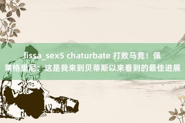 lissa_sex5 chaturbate 打败马竞！佩莱格里尼：这是我来到贝蒂斯以来看到的最佳进展