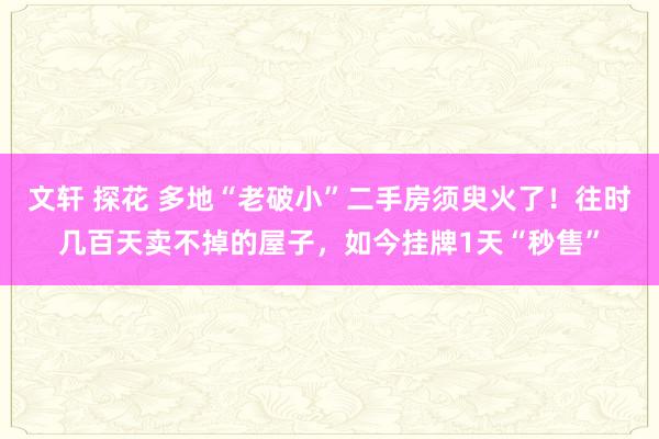 文轩 探花 多地“老破小”二手房须臾火了！往时几百天卖不掉的屋子，如今挂牌1天“秒售”