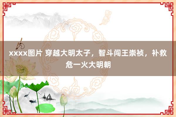 xxxx图片 穿越大明太子，智斗闯王崇祯，补救危一火大明朝