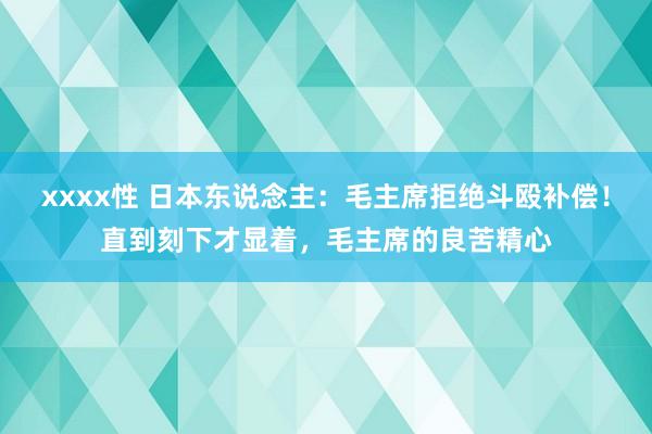 xxxx性 日本东说念主：毛主席拒绝斗殴补偿！直到刻下才显着，毛主席的良苦精心