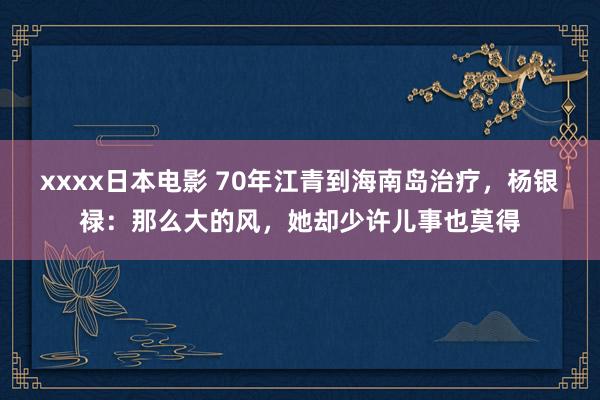 xxxx日本电影 70年江青到海南岛治疗，杨银禄：那么大的风，她却少许儿事也莫得