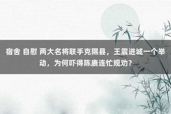 宿舍 自慰 两大名将联手克隰县，王震进城一个举动，为何吓得陈赓连忙规劝？