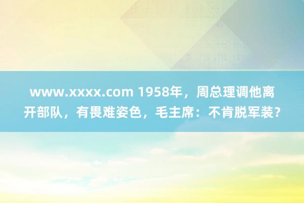 www.xxxx.com 1958年，周总理调他离开部队，有畏难姿色，毛主席：不肯脱军装？