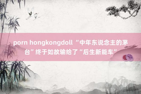 porn hongkongdoll “中年东说念主的茅台”终于如故输给了“后生新能车”