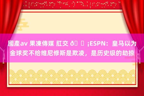 國產av 果凍傳媒 肛交 😡ESPN：皇马以为金球奖不给维尼修斯是欺凌，是历史级的劫掠