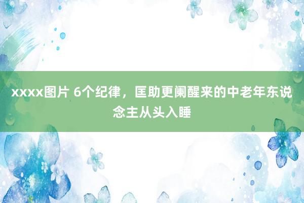 xxxx图片 6个纪律，匡助更阑醒来的中老年东说念主从头入睡