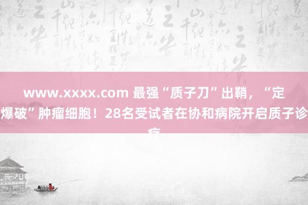 www.xxxx.com 最强“质子刀”出鞘，“定向爆破”肿瘤细胞！28名受试者在协和病院开启质子诊疗