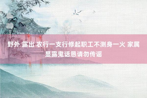 野外 露出 农行一支行修起职工不测身一火 家属显露鬼话恳请勿传谣