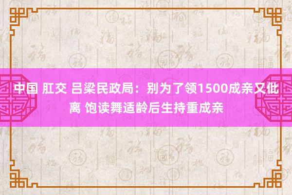 中国 肛交 吕梁民政局：别为了领1500成亲又仳离 饱读舞适龄后生持重成亲