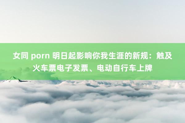 女同 porn 明日起影响你我生涯的新规：触及火车票电子发票、电动自行车上牌