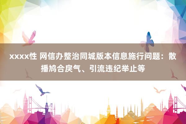 xxxx性 网信办整治同城版本信息施行问题：散播鸠合戾气、引流违纪举止等