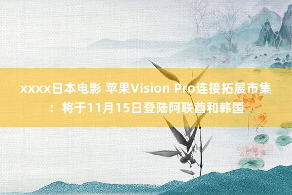 xxxx日本电影 苹果Vision Pro连接拓展市集：将于11月15日登陆阿联酋和韩国