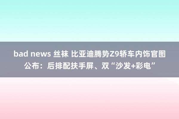 bad news 丝袜 比亚迪腾势Z9轿车内饰官图公布：后排配扶手屏、双“沙发+彩电”