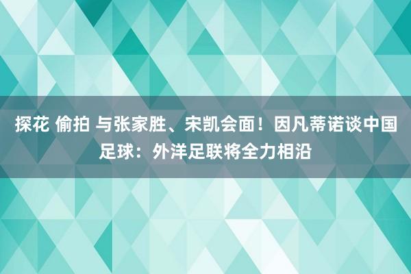 探花 偷拍 与张家胜、宋凯会面！因凡蒂诺谈中国足球：外洋足联将全力相沿