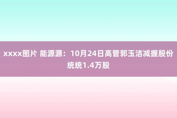 xxxx图片 能源源：10月24日高管郭玉洁减握股份统统1.4万股