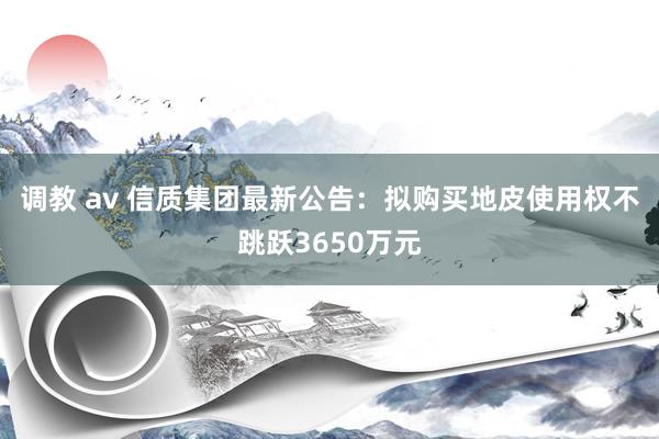 调教 av 信质集团最新公告：拟购买地皮使用权不跳跃3650万元