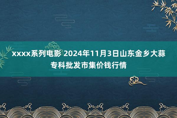 xxxx系列电影 2024年11月3日山东金乡大蒜专科批发市集价钱行情