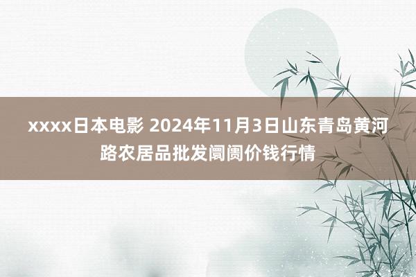 xxxx日本电影 2024年11月3日山东青岛黄河路农居品批发阛阓价钱行情