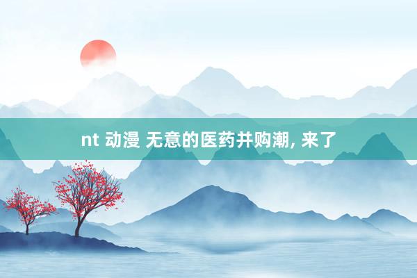 nt 动漫 无意的医药并购潮， 来了