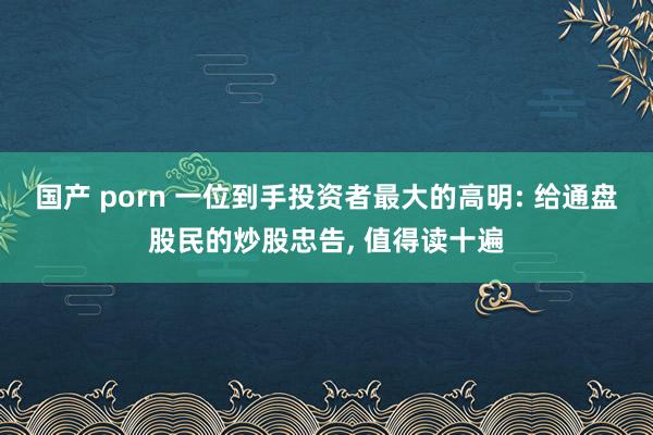 国产 porn 一位到手投资者最大的高明: 给通盘股民的炒股忠告， 值得读十遍