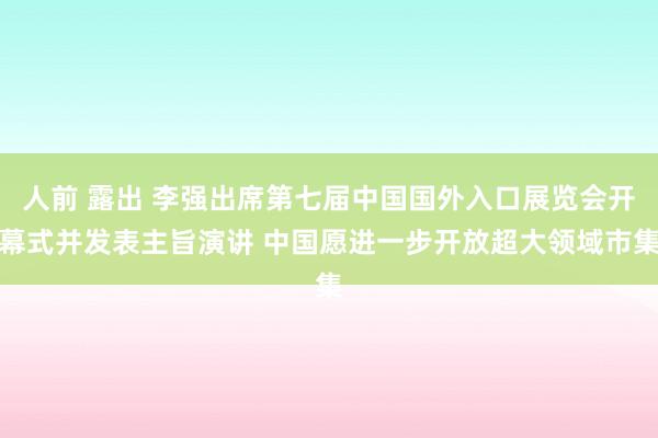 人前 露出 李强出席第七届中国国外入口展览会开幕式并发表主旨演讲 中国愿进一步开放超大领域市集